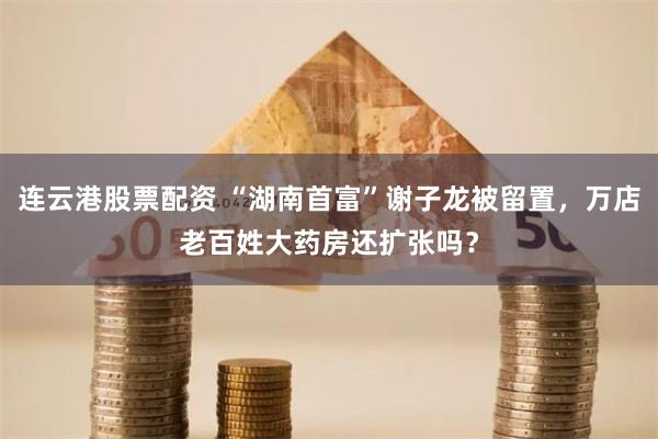 连云港股票配资 “湖南首富”谢子龙被留置，万店老百姓大药房还扩张吗？
