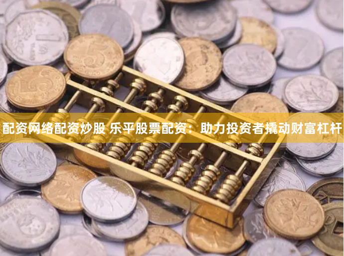 配资网络配资炒股 乐平股票配资：助力投资者撬动财富杠杆