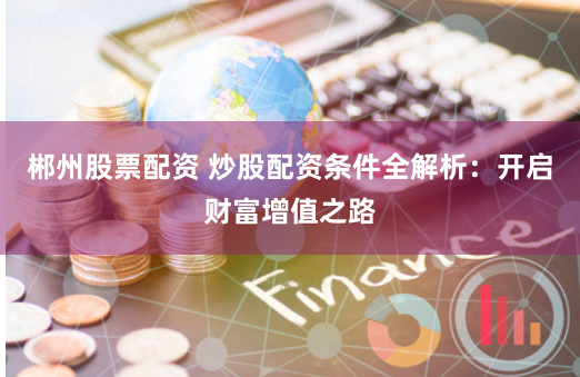 郴州股票配资 炒股配资条件全解析：开启财富增值之路