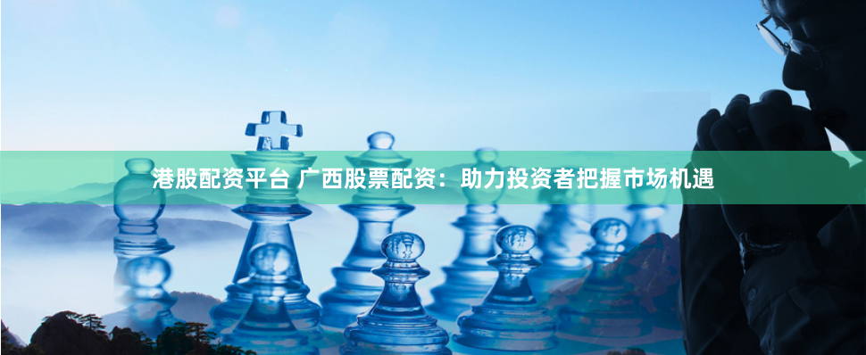 港股配资平台 广西股票配资：助力投资者把握市场机遇