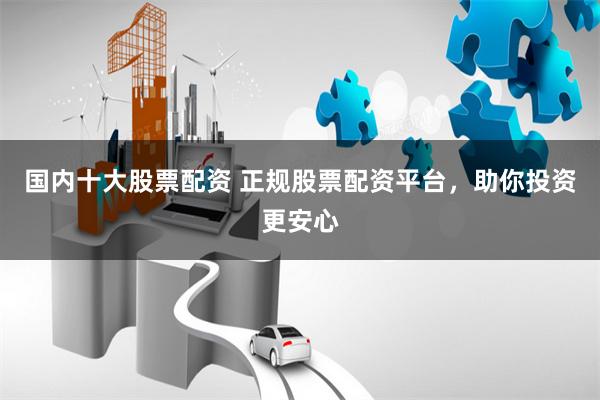 国内十大股票配资 正规股票配资平台，助你投资更安心