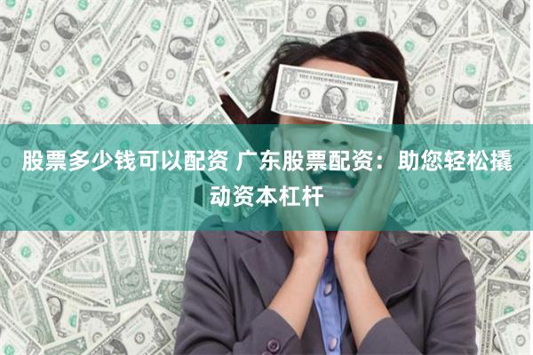 股票多少钱可以配资 广东股票配资：助您轻松撬动资本杠杆