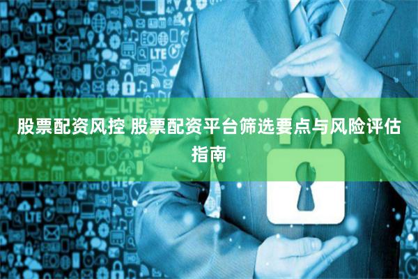 股票配资风控 股票配资平台筛选要点与风险评估指南